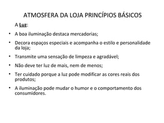 ATMOSFERA DA LOJA PRINCÍPIOS BÁSICOS
A Luz:
• A boa iluminação destaca mercadorias;
• Decora espaços especiais e acompanha o estilo e personalidade
da loja;
• Transmite uma sensação de limpeza e agradável;
• Não deve ter luz de mais, nem de menos;
• Ter cuidado porque a luz pode modificar as cores reais dos
produtos;
• A iluminação pode mudar o humor e o comportamento dos
consumidores.
 