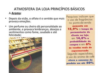 ATMOSFERA DA LOJA PRINCÍPIOS BÁSICOS
A Aroma:
• Depois da visão, o olfato é o sentido que mais
provoca emoções.
• Um perfume ou cheiro dá personalidade ao
ambiente, e provoca lembranças, desejos e
sentimentos como fome, saudade e até
felicidade;
 