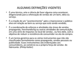 ALGUMAS DEFINIÇÕES VIGENTES
• É uma técnica, arte e ciência de fazer alguma coisa acontecer,
diligenciando para a efetivação de vendas de um bem, idéia ou
serviço.
• É a criação de um “acontecimento” apto a impressionar o público-
alvo em relação ao bem ou serviço que está sendo vendido;
• É a coordenação de esforços e atividades das áreas de vendas,
propaganda, merchandising ou outras atividades de comunicação,
em uma série de impactos no local de vendas , ou fora dele, com o
objetivo de reduzir a resistência do consumidor no ato da compra.
• É um termo genérico para os vários instrumentos que não são
classificados formalmente como propaganda, vendas pessoais ou
publicidade. Esses instrumentos são endereçados aos
consumidores, ao comércio ou a própria força de vendas do
fabricante. (Philip Kotler)
 