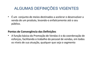 • É um conjunto de meios destinados a acelerar e desenvolver a
venda de um produto, levando-o enfaticamente até o seu
público.
Pontos de Convergência das Definições
• A função básica da Promoção de Vendas é o da coordenação de
esforços, facilitando o trabalho do pessoal de vendas, em todos
os níveis de sua atuação, qualquer que seja o segmento
ALGUMAS DEFINIÇÕES VIGENTES
 