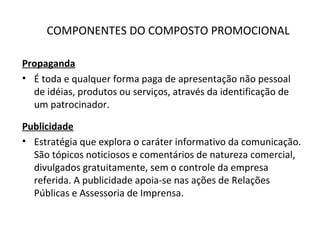 COMPONENTES DO COMPOSTO PROMOCIONAL
Propaganda
• É toda e qualquer forma paga de apresentação não pessoal
de idéias, produtos ou serviços, através da identificação de
um patrocinador.
Publicidade
• Estratégia que explora o caráter informativo da comunicação.
São tópicos noticiosos e comentários de natureza comercial,
divulgados gratuitamente, sem o controle da empresa
referida. A publicidade apoia-se nas ações de Relações
Públicas e Assessoria de Imprensa.
 