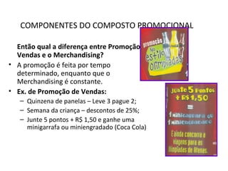 COMPONENTES DO COMPOSTO PROMOCIONAL
Então qual a diferença entre Promoção de
Vendas e o Merchandising?
• A promoção é feita por tempo
determinado, enquanto que o
Merchandising é constante.
• Ex. de Promoção de Vendas:
– Quinzena de panelas – Leve 3 pague 2;
– Semana da criança – descontos de 25%;
– Junte 5 pontos + R$ 1,50 e ganhe uma
minigarrafa ou miniengradado (Coca Cola)
 