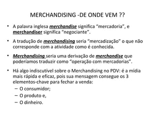 MERCHANDISING -DE ONDE VEM ??
• A palavra inglesa merchandise significa “mercadoria”, e
merchandiser significa “negociante”.
• A tradução de merchandising seria “mercadização” o que não
corresponde com a atividade como é conhecida.
• Merchandising seria uma derivação de merchandise que
poderíamos traduzir como “operação com mercadorias”.
• Há algo indiscutível sobre o Merchandising no PDV: é a mídia
mais rápida e eficaz, pois sua mensagem consegue os 3
elementos-chave para fechar a venda:
– O consumidor;
– O produto e,
– O dinheiro.
 