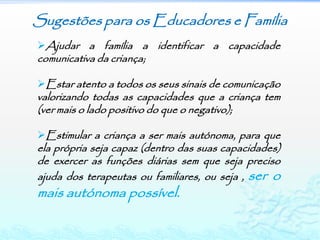 Sugestões para os Educadores e Família
Ajudar a família a identificar a capacidade
comunicativa da criança;

Estar atento a todos os seus sinais de comunicação
valorizando todas as capacidades que a criança tem
(ver mais o lado positivo do que o negativo);

Estimular a criança a ser mais autónoma, para que
ela própria seja capaz (dentro das suas capacidades)
de exercer as funções diárias sem que seja preciso
ajuda dos terapeutas ou familiares, ou seja , ser o
mais autónoma possível.
 