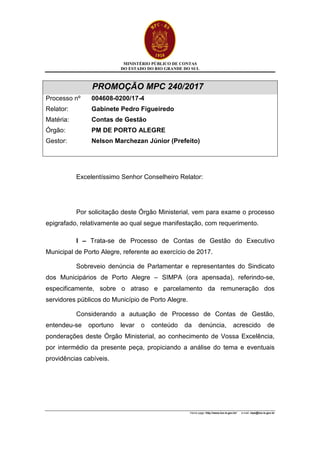 MINISTÉRIO PÚBLICO DE CONTAS
DO ESTADO DO RIO GRANDE DO SUL
Home page: http://www.tce.rs.gov.br/ e-mail: mpe@tce.rs.gov.br
PROMOÇÃO MPC 240/2017
Processo nº 004608-0200/17-4
Relator: Gabinete Pedro Figueiredo
Matéria: Contas de Gestão
Órgão: PM DE PORTO ALEGRE
Gestor: Nelson Marchezan Júnior (Prefeito)
Excelentíssimo Senhor Conselheiro Relator:
Por solicitação deste Órgão Ministerial, vem para exame o processo
epigrafado, relativamente ao qual segue manifestação, com requerimento.
I – Trata-se de Processo de Contas de Gestão do Executivo
Municipal de Porto Alegre, referente ao exercício de 2017.
Sobreveio denúncia de Parlamentar e representantes do Sindicato
dos Municipários de Porto Alegre – SIMPA (ora apensada), referindo-se,
especificamente, sobre o atraso e parcelamento da remuneração dos
servidores públicos do Município de Porto Alegre.
Considerando a autuação de Processo de Contas de Gestão,
entendeu-se oportuno levar o conteúdo da denúncia, acrescido de
ponderações deste Órgão Ministerial, ao conhecimento de Vossa Excelência,
por intermédio da presente peça, propiciando a análise do tema e eventuais
providências cabíveis.
 