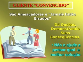 CLIENTE “CONVENCIDO” 
São Ameaçadores e “Jamais Estão 
Errados” 
Dê Opções, 
Demonstrando 
Suas 
Conseqüências. 
• Não o ajude a 
pensar qual a 
melhor solução. 
 