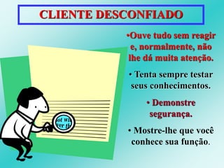CLIENTE DESCONFIADO 
•Ouve tudo sem reagir 
e, normalmente, não 
lhe dá muita atenção. 
• Tenta sempre testar 
seus conhecimentos. 
• Demonstre 
segurança. 
• Mostre-lhe que você 
conhece sua função. 
 