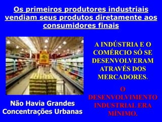 Os primeiros produtores industriais 
vendiam seus produtos diretamente aos 
consumidores finais 
A INDÚSTRIA E O 
COMÉRCIO SÓ SE 
DESENVOLVERAM 
ATRAVÉS DOS 
MERCADORES. 
O 
DESENVOLVIMENTO 
INDUSTRIAL ERA 
MÍNIMO. 
Não Havia Grandes 
Concentrações Urbanas 
 