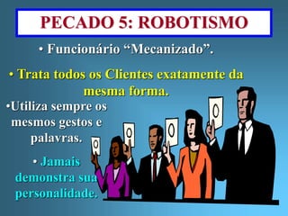 PECADO 5: ROBOTISMO 
• Funcionário “Mecanizado”. 
• Trata todos os Clientes exatamente da 
mesma forma. 
•Utiliza sempre os 
mesmos gestos e 
palavras. 
• Jamais 
demonstra sua 
personalidade. 
 