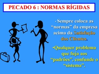 PECADO 6 : NORMAS RÍGIDAS 
• Sempre coloca as 
“normas” da empresa 
acima da Satisfação 
dos Clientes. 
•Qualquer problema 
que fuja aos 
“padrões”, confunde o 
“sistema”. 
 