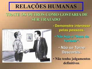 RELAÇÕES HUMANAS 
• TRATE OS OUTROS COMO GOSTARIA DE 
SER TRATADO 
• Demonstre interesse 
pelas pessoas. 
• Não Seja o “Dono da 
Verdade”. 
• Não se Torne 
Descortês. 
• Não tenha julgamentos 
definitivos. 
 