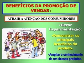 BENEFÍCIOS DA PROMOÇÃO DE 
VENDAS : 
ATRAIR A ATENÇÃO DOS CONSUMIDORES 
•Gerar 
Experimentação. 
•Demonstrar os 
principais 
benefícios do 
produto. 
•Ampliar o conhecimento 
de um desses produtos. 
 