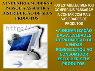 A INDÚSTRIA MODERNA 
PASSOU A ASSUMIR A 
DISTRIBUIÇÃO DE SEUS 
PRODUTOS. 
•OS ESTABELECIMENTOS 
COMERCIAIS PASSARAM 
A CONTAR COM MAIS 
VARIEDADES DE 
PRODUTOS 
• A ORGANIZAÇÃO 
DAS ATIVIDADES 
DE PROMOÇÃO DE 
VENDAS 
POSSIBILITOU AO 
CONSUMIDOR 
ESCOLHER SEUS 
PRODUTOS. 
 