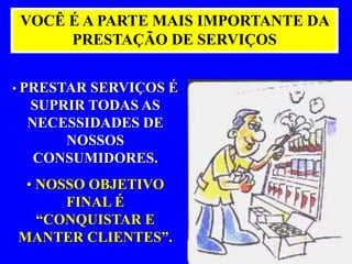 VOCÊ É A PARTE MAIS IMPORTANTE DA 
PRESTAÇÃO DE SERVIÇOS 
• PRESTAR SERVIÇOS É 
SUPRIR TODAS AS 
NECESSIDADES DE 
NOSSOS 
CONSUMIDORES. 
• NOSSO OBJETIVO 
FINAL É 
“CONQUISTAR E 
MANTER CLIENTES”. 
 