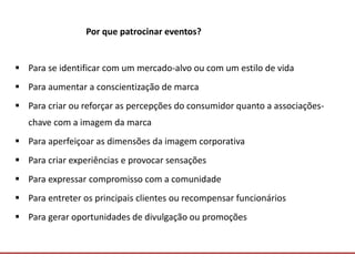 Comunicação com o Mercado
Por que patrocinar eventos?
 Para se identificar com um mercado-alvo ou com um estilo de vida
 Para aumentar a conscientização de marca
 Para criar ou reforçar as percepções do consumidor quanto a associações-
chave com a imagem da marca
 Para aperfeiçoar as dimensões da imagem corporativa
 Para criar experiências e provocar sensações
 Para expressar compromisso com a comunidade
 Para entreter os principais clientes ou recompensar funcionários
 Para gerar oportunidades de divulgação ou promoções
 