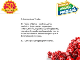 2 - Promoção de Vendas
2.1 -Teoria e Técnica : objetivos, verba,
mecânicas de promoções (cuponagem,
sorteios, brindes, degustação, premiações etc),
calendário, legislação; qual sua relação com os
outros instrumentos de comunicação e qual a
dimensão deste mercado.
2.2 –Como planejar ações promocionais.
 
