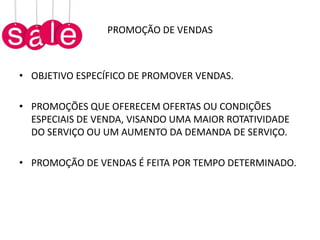 PROMOÇÃO DE VENDAS
• OBJETIVO ESPECÍFICO DE PROMOVER VENDAS.
• PROMOÇÕES QUE OFERECEM OFERTAS OU CONDIÇÕES
ESPECIAIS DE VENDA, VISANDO UMA MAIOR ROTATIVIDADE
DO SERVIÇO OU UM AUMENTO DA DEMANDA DE SERVIÇO.
• PROMOÇÃO DE VENDAS É FEITA POR TEMPO DETERMINADO.
 