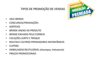 TIPOS DE PROMOÇÃO DE VENDAS
• VALE BRINDE
• CONCURSOS/PREMIAÇÕES
• SORTEIOS
• BRINDE ANEXO AO PRODUTO
• BRINDE ENVIADO PELO CORREIO
• COLEÇÕES JUNTE E TROQUE
• ROLETAS E OUTROS PREMIADORES INSTANTÂNEOS
• CUPONS
• EMBALAGEM REUTILIZÁVEL (shampoo, hidratante)
• PREÇOS PROMOCIONAIS
 