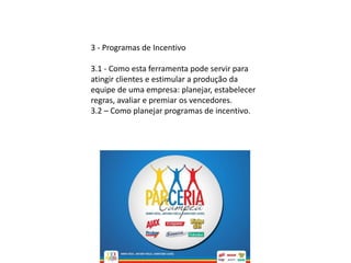 3 - Programas de Incentivo
3.1 - Como esta ferramenta pode servir para
atingir clientes e estimular a produção da
equipe de uma empresa: planejar, estabelecer
regras, avaliar e premiar os vencedores.
3.2 – Como planejar programas de incentivo.
 