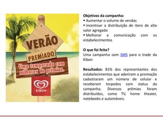 Comunicação com o Mercado
Objetivos da campanha:
 Aumentar o volume de vendas
 Incentivar a distribuição de itens de alto
valor agregado
 Melhorar a comunicação com os
estabelecimentos
O que foi feito?
Uma campanha com SMS para o trade da
Kibon
Resultados: 81% dos representantes dos
estabelecimentos que aderiram a promoção
cadastraram um número de celular e
receberam torpedos com status da
campanha. Diversos prêmios foram
distribuídos, como TV, home theater,
notebooks e automóveis.
 