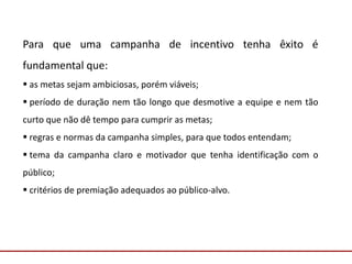 Comunicação com o Mercado
Para que uma campanha de incentivo tenha êxito é
fundamental que:
 as metas sejam ambiciosas, porém viáveis;
 período de duração nem tão longo que desmotive a equipe e nem tão
curto que não dê tempo para cumprir as metas;
 regras e normas da campanha simples, para que todos entendam;
 tema da campanha claro e motivador que tenha identificação com o
público;
 critérios de premiação adequados ao público-alvo.
 