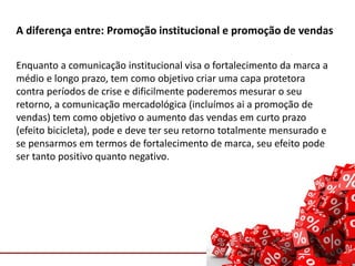 Comunicação com o Mercado
A diferença entre: Promoção institucional e promoção de vendas
Enquanto a comunicação institucional visa o fortalecimento da marca a
médio e longo prazo, tem como objetivo criar uma capa protetora
contra períodos de crise e dificilmente poderemos mesurar o seu
retorno, a comunicação mercadológica (incluímos ai a promoção de
vendas) tem como objetivo o aumento das vendas em curto prazo
(efeito bicicleta), pode e deve ter seu retorno totalmente mensurado e
se pensarmos em termos de fortalecimento de marca, seu efeito pode
ser tanto positivo quanto negativo.
 