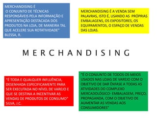 MERCHANDISING É
O CONJUNTO DE TÉCNICAS
RESPONSÁVEIS PELA INFORMAÇÃO E
APRESENTAÇÃO DESTACADA DOS
PRODUTOS NA LOJA, DE MANEIRA TAL
QUE ACELERE SUA ROTATIVIDADE”
BLESSA, R.
“É TODA E QUALQUER INFLUÊNCIA,
DESENHADA ESPECIFICAMENTE PARA
SER EXECUTADA NO NÍVEL DE VAREJO E
QUE SE DESTINA A INCENTIVAR AS
VENDAS DE PRODUTOS DE CONSUMO”
SILVA, J.C.
MERCHANDISING É A VENDA SEM
PALAVRAS, ISTO É, USANDO AS PRÓPRIAS
EMBALAGENS, OS EXPOSITORES, OS
EQUIPAMENTOS, O ESPAÇO DE VENDAS
DAS LOJAS.
“É O CONJUNTO DE TODOS OS MEIOS
USADOS NAS LOJAS DE VAREJO COM O
OBJETIVO DE DAR ÊNFASE A TODAS AS
ATIVIDADES DO COMPLEXO
MERCADOLÓGICO- EMBALAGEM, PREÇO,
PROPAGANDA, COM O OBJETIVO DE
AUMENTAR AS VENDAS AOS
CONSUMIDORES”
 