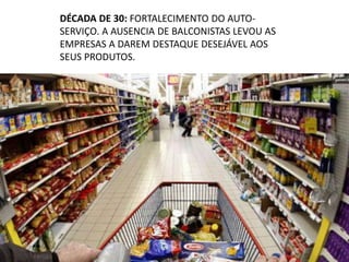 DÉCADA DE 30: FORTALECIMENTO DO AUTO-
SERVIÇO. A AUSENCIA DE BALCONISTAS LEVOU AS
EMPRESAS A DAREM DESTAQUE DESEJÁVEL AOS
SEUS PRODUTOS.
 