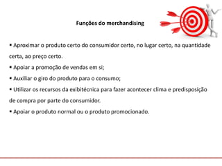 Comunicação com o Mercado
Funções do merchandising
 Aproximar o produto certo do consumidor certo, no lugar certo, na quantidade
certa, ao preço certo.
 Apoiar a promoção de vendas em si;
 Auxiliar o giro do produto para o consumo;
 Utilizar os recursos da exibitécnica para fazer acontecer clima e predisposição
de compra por parte do consumidor.
 Apoiar o produto normal ou o produto promocionado.
 