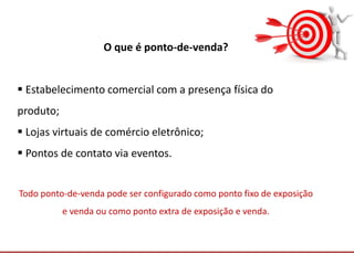Comunicação com o Mercado
O que é ponto-de-venda?
 Estabelecimento comercial com a presença física do
produto;
 Lojas virtuais de comércio eletrônico;
 Pontos de contato via eventos.
Todo ponto-de-venda pode ser configurado como ponto fixo de exposição
e venda ou como ponto extra de exposição e venda.
 