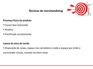 Comunicação com o Mercado
Técnicas de merchandising
Presença física do produto
 Causar boa impressão
 Atrativo
 Precificado corretamente.
Layout da área de venda
 Disposição de caixas, espaço nos corredores e todo o espaço por onde o
consumidor circula, visando seu bem-estar.
 