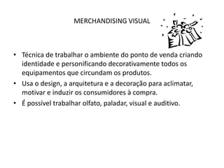 MERCHANDISING VISUAL
• Técnica de trabalhar o ambiente do ponto de venda criando
identidade e personificando decorativamente todos os
equipamentos que circundam os produtos.
• Usa o design, a arquitetura e a decoração para aclimatar,
motivar e induzir os consumidores à compra.
• É possível trabalhar olfato, paladar, visual e auditivo.
 