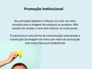 Promoção Institucional
Seu principal objetivo é reforçar ou criar um novo
conceito para a imagem da empresa ou produto. Não
resulta em vendas e nem tem retorno no curto prazo.
O patrocínio é uma forma de comunicação relacionada à
construção da imagem da marca por meio da associação
com outra marca já estabelecida
 