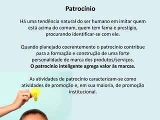 Patrocínio
Há uma tendência natural do ser humano em imitar quem
está acima do comum, quem tem fama e prestígio,
procurando identificar-se com ele.
Quando planejado coerentemente o patrocínio contribue
para a formação e construção de uma forte
personalidade de marca dos produtos/serviços.
O patrocínio inteligente agrega valor às marcas.
As atividades de patrocínio caracterizam-se como
atividades de promoção e, em sua maioria, de promoção
institucional.
 