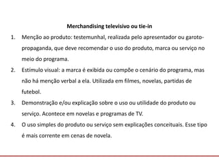 Comunicação com o Mercado
Merchandising televisivo ou tie-in
1. Menção ao produto: testemunhal, realizada pelo apresentador ou garoto-
propaganda, que deve recomendar o uso do produto, marca ou serviço no
meio do programa.
2. Estímulo visual: a marca é exibida ou compõe o cenário do programa, mas
não há menção verbal a ela. Utilizada em filmes, novelas, partidas de
futebol.
3. Demonstração e/ou explicação sobre o uso ou utilidade do produto ou
serviço. Acontece em novelas e programas de TV.
4. O uso simples do produto ou serviço sem explicações conceituais. Esse tipo
é mais corrente em cenas de novela.
 