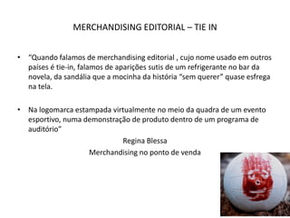 MERCHANDISING EDITORIAL – TIE IN
• “Quando falamos de merchandising editorial , cujo nome usado em outros
países é tie-in, falamos de aparições sutis de um refrigerante no bar da
novela, da sandália que a mocinha da história “sem querer” quase esfrega
na tela.
• Na logomarca estampada virtualmente no meio da quadra de um evento
esportivo, numa demonstração de produto dentro de um programa de
auditório”
Regina Blessa
Merchandising no ponto de venda
 