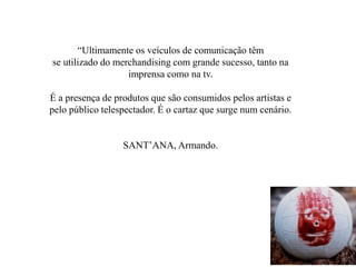 “Ultimamente os veículos de comunicação têm
se utilizado do merchandising com grande sucesso, tanto na
imprensa como na tv.
É a presença de produtos que são consumidos pelos artistas e
pelo público telespectador. É o cartaz que surge num cenário.
SANT’ANA, Armando.
 