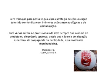 Sem tradução para nossa língua, essa estratégia de comunicação
tem sido confundida com inúmeras ações mercadológicas e de
comunicação.
Para vários autores e profissionais de mkt, sempre que o nome do
produto ou ele próprio aparece, desde que não seja em situação
específica de propaganda ou publicidade, está ocorrendo
merchandising.
TALARICO, E.G.
COSTA, Antonio R.
 