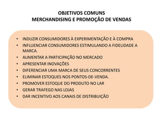 OBJETIVOS COMUNS
MERCHANDISING E PROMOÇÃO DE VENDAS
• INDUZIR CONSUMIDORES À EXPERIMENTAÇÃO E À COMPRA
• INFLUENCIAR CONSUMIDORES ESTIMULANDO A FIDELIDADE A
MARCA.
• AUMENTAR A PARTICIPAÇÃO NO MERCADO
• APRESENTAR INOVAÇÕES
• DIFERENCIAR UMA MARCA DE SEUS CONCORRENTES
• ELIMINAR ESTOQUES NOS PONTOS-DE-VENDA.
• PROMOVER ESTOQUE DO PRODUTO NO LAR
• GERAR TRAFEGO NAS LOJAS
• DAR INCENTIVO AOS CANAIS DE DISTRIBUIÇÃO
 