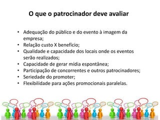 O que o patrocinador deve avaliar
• Adequação do público e do evento à imagem da
empresa;
• Relação custo X benefício;
• Qualidade e capacidade dos locais onde os eventos
serão realizados;
• Capacidade de gerar mídia espontânea;
• Participação de concorrentes e outros patrocinadores;
• Seriedade do promoter;
• Flexibilidade para ações promocionais paralelas.
 