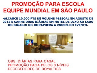 PROMOÇÃO PARA ESCOLA
EQUIPE MUNDIAL EM SÃO PAULO
-ALCANCE 10.000 PTS DE VOLUME PESSOAL EM AGOSTO DE
2012 E GANHE DUAS DIÁRIAS EM HOTEL DE LUXO AO LADO
   DO GINASIO DO IBIRAPUERA A 200mts DO EVENTO.




   OBS: DIÁRIAS PARA CASAL
   PROMOÇÃO PAGA PELOS 3 NÍVEIS
   RECEBEDORES DE ROYALTIES
 