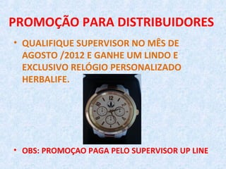 PROMOÇÃO PARA DISTRIBUIDORES
• QUALIFIQUE SUPERVISOR NO MÊS DE
  AGOSTO /2012 E GANHE UM LINDO E
  EXCLUSIVO RELÓGIO PERSONALIZADO
  HERBALIFE.




• OBS: PROMOÇAO PAGA PELO SUPERVISOR UP LINE
 