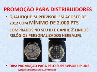 PROMOÇÃO PARA DISTRIBUIDORES
• QUALIFIQUE SUPERVISOR EM AGOSTO DE
  2012 COM MÍNIMO DE 2.000 PTS
 COMPRADOS NO SEU ID E GANHE 2 LINDOS
 RELÓGIOS PERSONALIZADOS HERBALIFE.




• OBS: PROMOÇAO PAGA PELO SUPERVISOR UP LINE
      IMAGENS MERAMENTE ILUSTRATIVAS
 