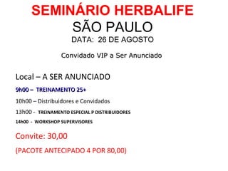 SEMINÁRIO HERBALIFE
           SÃO PAULO
                     DATA: 26 DE AGOSTO

                 Convidado VIP a Ser Anunciado


Local – A SER ANUNCIADO
9h00 – TREINAMENTO 25+
10h00 – Distribuidores e Convidados
13h00 - TREINAMENTO ESPECIAL P DISTRIBUIDORES
14h00 - WORKSHOP SUPERVISORES


Convite: 30,00
(PACOTE ANTECIPADO 4 POR 80,00)
 