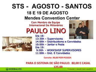 STS - AGOSTO - SANTOS
    18 E 19 DE AGOSTO
   Mendes Convention Center
       Com Membro da Equipe
     Internacional De Milionários

   PAULO LINO
          Dia 18:
          13:30h – Supervisores
          14:00h – Distribuidores e Convidados
          19:00h – Jantar e Festa
          Dia 19:
           9:00h - WORKSHOP SUPERVISORES
          11:00h – Dist. E Convidados
                 Convite: 90,00 POR PESSOA

   PARA O SISTEMA DE SÃO PAULO: 80,00 E CASAL
                     125,00
 