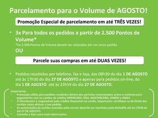 Parcelamento para o Volume de AGOSTO!
     Promoção Especial de parcelamento em até TRÊS VEZES!

• 3x Para todos os pedidos a partir de 2.500 Pontos de
  Volume*
    *Os 2.500 Pontos de Volume devem ser colocados em um único pedido
    OU
                 Parcele suas compras em até DUAS VEZES!

•   Pedidos recebidos por telefone, fax e loja, das 08h30 do dia 1 DE AGOSTO
    até às 17h30 do dia 27 DE AGOSTO e apenas para pedidos on-line, do
    dia 1 DE AGOSTO até às 23h59 do dia 27 DE AGOSTO.
Importante:
•   Promoção válida para pedidos recebidos dentro dos períodos mencionados acima e somente para
    pagamentos com os cartões de crédito HIPERCARD, VISA, MASTERCARD, DINERS e AMEX.
•   O Distribuidor é responsável pelo crédito disponível no cartão. Importante: certifique-se do limite dos
    cartões antes efetuar o seu pedido.
•   As autorizações de cartões enviadas pelo correio deverão ser recebidas pela Herbalife até às 17h30 do
    dia 27 DE AGOSTO.
•   Consulte a flyer para mais informações.
 