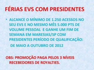 FÉRIAS EVS COM PRESIDENTES
• ALCANCE O MÍNIMO DE 1.250 ACESSOS NO
  SEU EVS E NO MESMO MÊS 5.000 PTS DE
  VOLUME PESSOAL E GANHE UM FIM DE
  SEMANA EM MARESIAS/SP COM
  PRESIDENTES PERÍODO DE QUALIFICAÇÃO:
   DE MAIO A OUTUBRO DE 2012

OBS: PROMOÇÃO PAGA PELOS 3 NÍVEIS
 RECEBEDORES DE ROYALTIES.
 