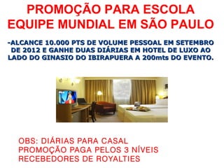 PROMOÇÃO PARA ESCOLA
EQUIPE MUNDIAL EM SÃO PAULO
-ALCANCE 10.000 PTS DE VOLUME PESSOAL EM SETEMBRO
 DE 2012 E GANHE DUAS DIÁRIAS EM HOTEL DE LUXO AO
LADO DO GINASIO DO IBIRAPUERA A 200mts DO EVENTO.




  OBS: DIÁRIAS PARA CASAL
  PROMOÇÃO PAGA PELOS 3 NÍVEIS
  RECEBEDORES DE ROYALTIES
 