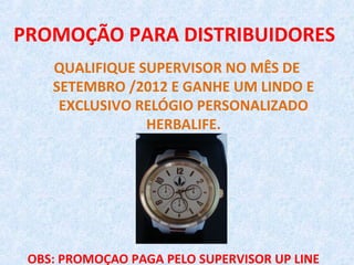 PROMOÇÃO PARA DISTRIBUIDORES
    QUALIFIQUE SUPERVISOR NO MÊS DE
    SETEMBRO /2012 E GANHE UM LINDO E
     EXCLUSIVO RELÓGIO PERSONALIZADO
                HERBALIFE.




 OBS: PROMOÇAO PAGA PELO SUPERVISOR UP LINE
 