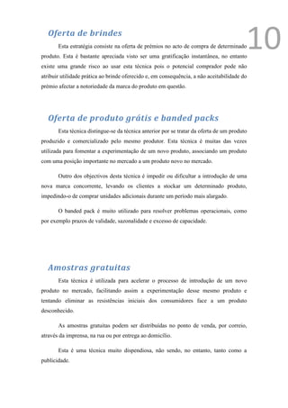 Oferta de brindes
       Esta estratégia consiste na oferta de prémios no acto de compra de determinado
produto. Esta é bastante apreciada visto ser uma gratificação instantânea, no entanto
                                                                                         10
existe uma grande risco ao usar esta técnica pois o potencial comprador pode não
atribuir utilidade prática ao brinde oferecido e, em consequência, a não aceitabilidade do
prémio afectar a notoriedade da marca do produto em questão.




  Oferta de produto grátis e banded packs
       Esta técnica distingue-se da técnica anterior por se tratar da oferta de um produto
produzido e comercializado pelo mesmo produtor. Esta técnica é muitas das vezes
utilizada para fomentar a experimentação de um novo produto, associando um produto
com uma posição importante no mercado a um produto novo no mercado.

       Outro dos objectivos desta técnica é impedir ou dificultar a introdução de uma
nova marca concorrente, levando os clientes a stockar um determinado produto,
impedindo-o de comprar unidades adicionais durante um período mais alargado.

       O banded pack é muito utilizado para resolver problemas operacionais, como
por exemplo prazos de validade, sazonalidade e excesso de capacidade.




  Amostras gratuitas
       Esta técnica é utilizada para acelerar o processo de introdução de um novo
produto no mercado, facilitando assim a experimentação desse mesmo produto e
tentando eliminar as resistências iniciais dos consumidores face a um produto
desconhecido.

       As amostras gratuitas podem ser distribuídas no ponto de venda, por correio,
através da imprensa, na rua ou por entrega ao domicílio.

       Esta é uma técnica muito dispendiosa, não sendo, no entanto, tanto como a
publicidade.
 